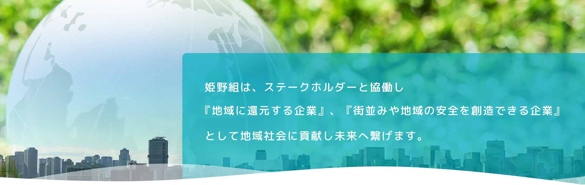 姫野組は、ステークホルダーと協働し『地域に還元する企業』、『街並みや地域の安全を創造できる企業』として地域社会に貢献し未来へ繋げます。